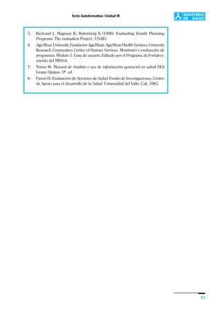 Texto Autoformativo: Unidad III
93
5. Bertrand J., Magnani R., Rutenberg N (1996). Evaluating Family Planning
Programs. The evaluation Project , USAID.
6. Aga Khan University, Fundación Aga Khan, Aga Khan Health Services, University
Research Corporation Center of Human Services. Monitoreo y evaluación de
programas. Módulo 5. Guía de usuario. Editado por el Programa de Fortaleci-
miento del MINSA.
7. Torres W. Manual de Análisis y uso de información gerencial en salud. DGI
Grupo Quipus. 3ª ed.
8. Pavon H. Evaluación de Servicios de Salud. Fondo de Investigaciones. Centro
de Apoyo para el desarrollo de la Salud. Universidad del Valle, Cali, 1985.
 