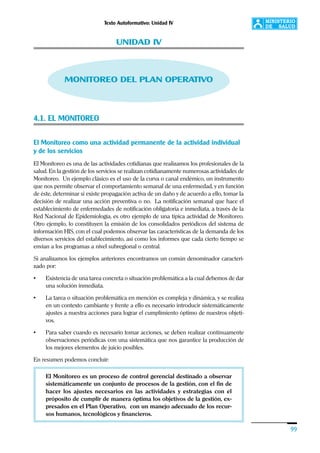 Texto Autoformativo: Unidad IV
99
UNIDAD IV
MONITOREO DEL PLAN OPERATIVO
4.1. EL MONITOREO
El Monitoreo como una actividad permanente de la actividad individual
y de los servicios
El Monitoreo es una de las actividades cotidianas que realizamos los profesionales de la
salud. En la gestión de los servicios se realizan cotidianamente numerosas actividades de
Monitoreo. Un ejemplo clásico es el uso de la curva o canal endémico, un instrumento
que nos permite observar el comportamiento semanal de una enfermedad, y en función
de éste, determinar si existe propagación activa de un daño y de acuerdo a ello, tomar la
decisión de realizar una acción preventiva o no. La notificación semanal que hace el
establecimiento de enfermedades de notificación obligatoria e inmediata, a través de la
Red Nacional de Epidemiología, es otro ejemplo de una típica actividad de Monitoreo.
Otro ejemplo, lo constituyen la emisión de los consolidados periódicos del sistema de
información HIS, con el cual podemos observar las características de la demanda de los
diversos servicios del establecimiento, así como los informes que cada cierto tiempo se
envían a los programas a nivel subregional o central.
Si analizamos los ejemplos anteriores encontramos un común denominador caracteri-
zado por:
• Existencia de una tarea concreta o situación problemática a la cual debemos de dar
una solución inmediata.
• La tarea o situación problemática en mención es compleja y dinámica, y se realiza
en un contexto cambiante y frente a ello es necesario introducir sistemáticamente
ajustes a nuestra acciones para lograr el cumplimiento óptimo de nuestros objeti-
vos.
• Para saber cuando es necesario tomar acciones, se deben realizar continuamente
observaciones periódicas con una sistemática que nos garantice la producción de
los mejores elementos de juicio posibles.
En resumen podemos concluir:
El Monitoreo es un proceso de control gerencial destinado a observar
sistemáticamente un conjunto de procesos de la gestión, con el fin de
hacer los ajustes necesarios en las actividades y estrategias con el
próposito de cumplir de manera óptima los objetivos de la gestión, ex-
presados en el Plan Operativo, con un manejo adecuado de los recur-
sos humanos, tecnológicos y financieros.
 