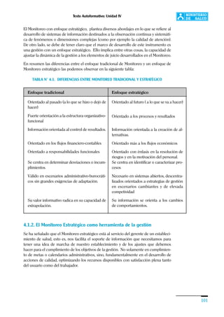 Texto Autoformativo: Unidad IV
101
El Monitoreo con enfoque estratégico, plantea diversos abordajes en lo que se refiere al
desarrollo de sistemas de información destinados a la observación continua y sistemáti-
ca de fenómenos o dimensiones complejas (como por ejemplo la calidad de atención).
De otro lado, se debe de tener claro que el marco de desarrollo de este instrumento es
una gestión con un enfoque estratégico. Ello implica entre otras cosas, la capacidad de
ajustar la dinámica de la gestión a los elementos de juicio desarrollados en el Monitoreo.
En resumen las diferencias entre el enfoque tradicional de Monitoreo y un enfoque de
Monitoreo estratégico las podemos observar en la siguiente tabla:
TABLA N° 4.1. DIFERENCIAS ENTRE MONITOREO TRADICIONAL Y ESTRATÉGICO
4.1.2. El Monitoreo Estratégico como herramienta de la gestión
Se ha señalado que el Monitoreo estratégico está al servicio del gerente de un estableci-
miento de salud, esto es, nos facilita el soporte de información que necesitamos para
tener una idea de marcha de nuestro establecimiento y de los ajustes que debemos
hacer para el cumplimiento de los objetivos de la gestión. No solamente en cumplimien-
to de metas o calendarios administrativos, sino, fundamentalmente en el desarrollo de
acciones de calidad, optimizando los recursos disponibles con satisfacción plena tanto
del usuario como del trabajador.
Enfoque estratégico
Orientado al futuro ( a lo que se va a hacer)
Orientado a los procesos y resultados
Información orientada a la creación de al-
ternativas.
Orientado más a los flujos económicos
Orientado con énfasis en la resolución de
riesgos y en la motivación del personal.
Se centra en identificar o caracterizar pro-
cesos
Necesario en sistemas abiertos, descentra-
lizados orientados a estrategias de gestión
en escenarios cambiantes y de elevada
competividad
Su información se orienta a los cambios
de comportamientos.
Enfoque tradicional
Orientado al pasado (a lo que se hizo o dejó de
hacer)
Fuerte orientación a la estructura organizativo-
funcional
Información orientada al control de resultados.
Orientado en los flujos financiero-contables
Orientado a responsabilidades funcionales
Se centra en determinar desviaciones o incum-
plimientos
Válido en escenarios administrativo-burocráti-
cos sin grandes exigencias de adaptación.
Su valor informativo radica en su capacidad de
extrapolación.
 