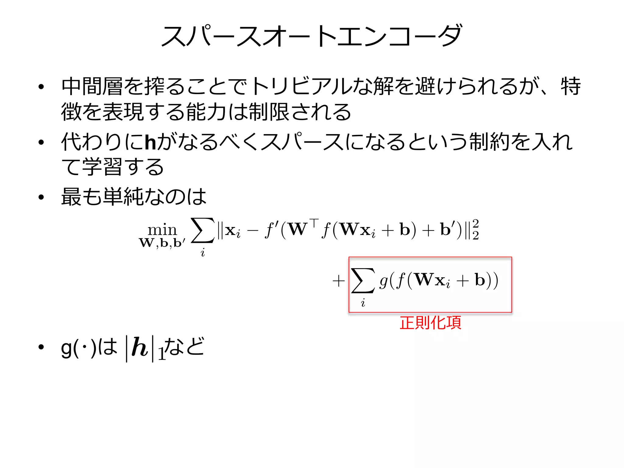 スパースオートエンコーダ
• 中間層を搾ることでトリビアルな解を避けられるが、特
徴を表現する能力は制限される
• 代わりにhがなるべくスパースになるという制約を入れ
て学習する
• 最も単純なのは
• g(･)は など
正則化項
 
