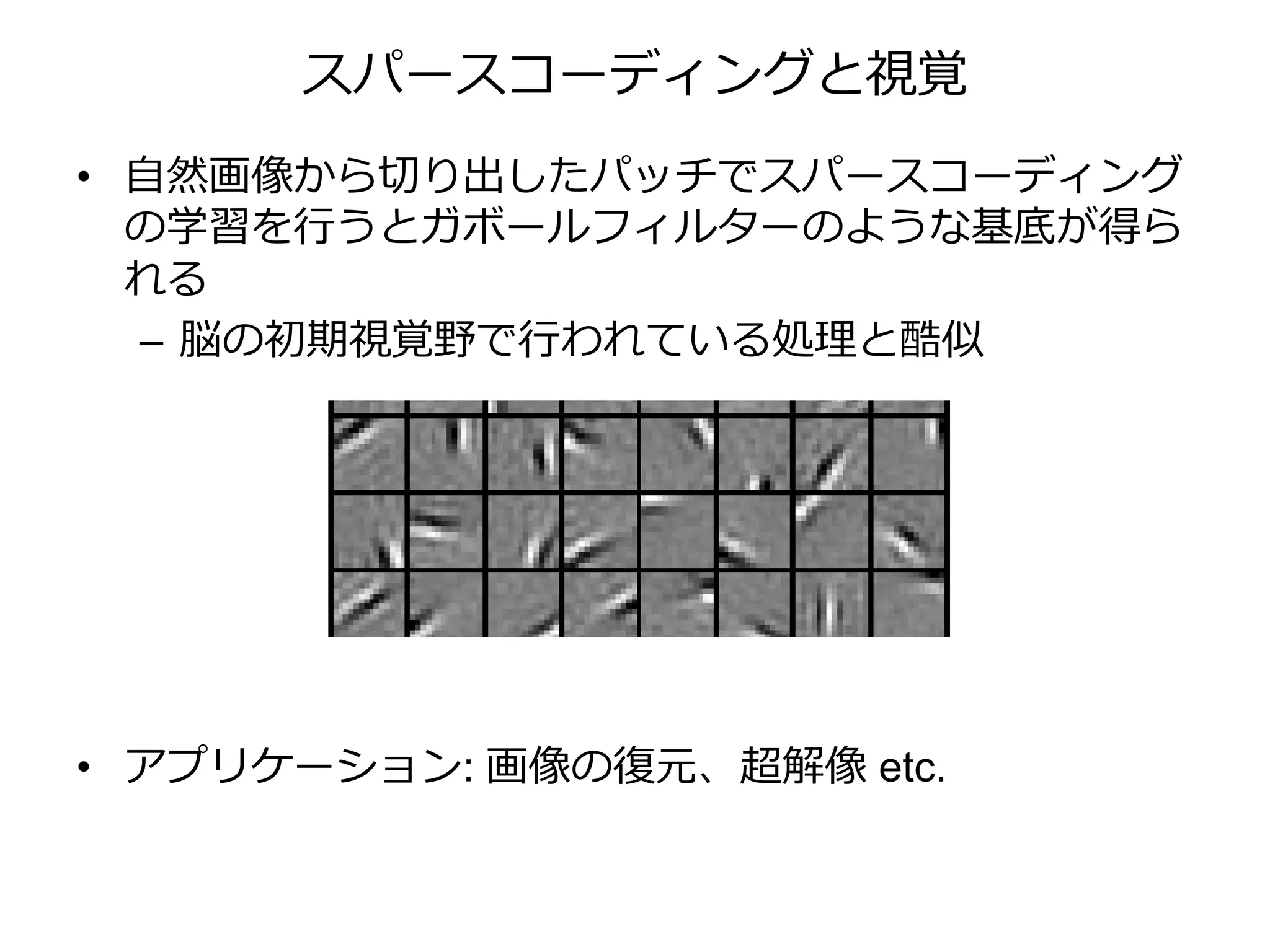 スパースコーディングと視覚
• 自然画像から切り出したパッチでスパースコーディング
の学習を行うとガボールフィルターのような基底が得ら
れる
– 脳の初期視覚野で行われている処理と酷似
• アプリケーション: 画像の復元、超解像 etc.
1
2
+
過完
（ ove
= , … ,
 