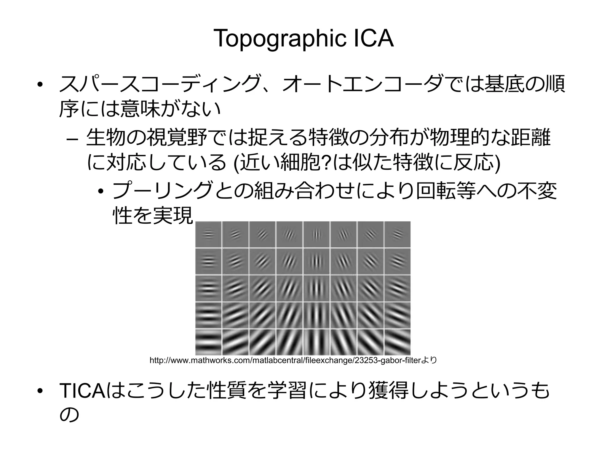 Topographic ICA
• スパースコーディング、オートエンコーダでは基底の順
序には意味がない
– 生物の視覚野では捉える特徴の分布が物理的な距離
に対応している (近い細胞?は似た特徴に反応)
• プーリングとの組み合わせにより回転等への不変
性を実現
• TICAはこうした性質を学習により獲得しようというも
の
http://www.mathworks.com/matlabcentral/fileexchange/23253-gabor-filterより
 