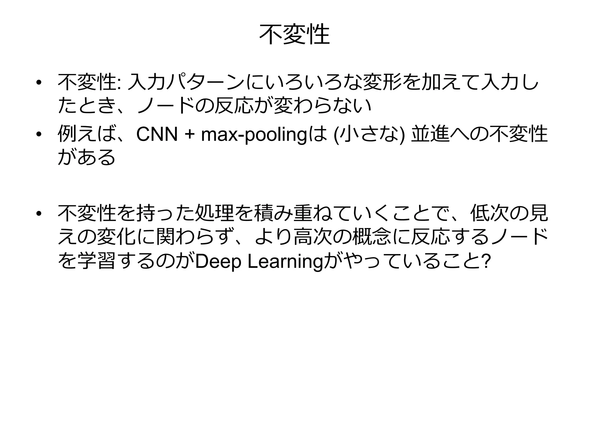 不変性
• 不変性: 入力パターンにいろいろな変形を加えて入力し
たとき、ノードの反応が変わらない
• 例えば、CNN + max-poolingは (小さな) 並進への不変性
がある
• 不変性を持った処理を積み重ねていくことで、低次の見
えの変化に関わらず、より高次の概念に反応するノード
を学習するのがDeep Learningがやっていること?
 
