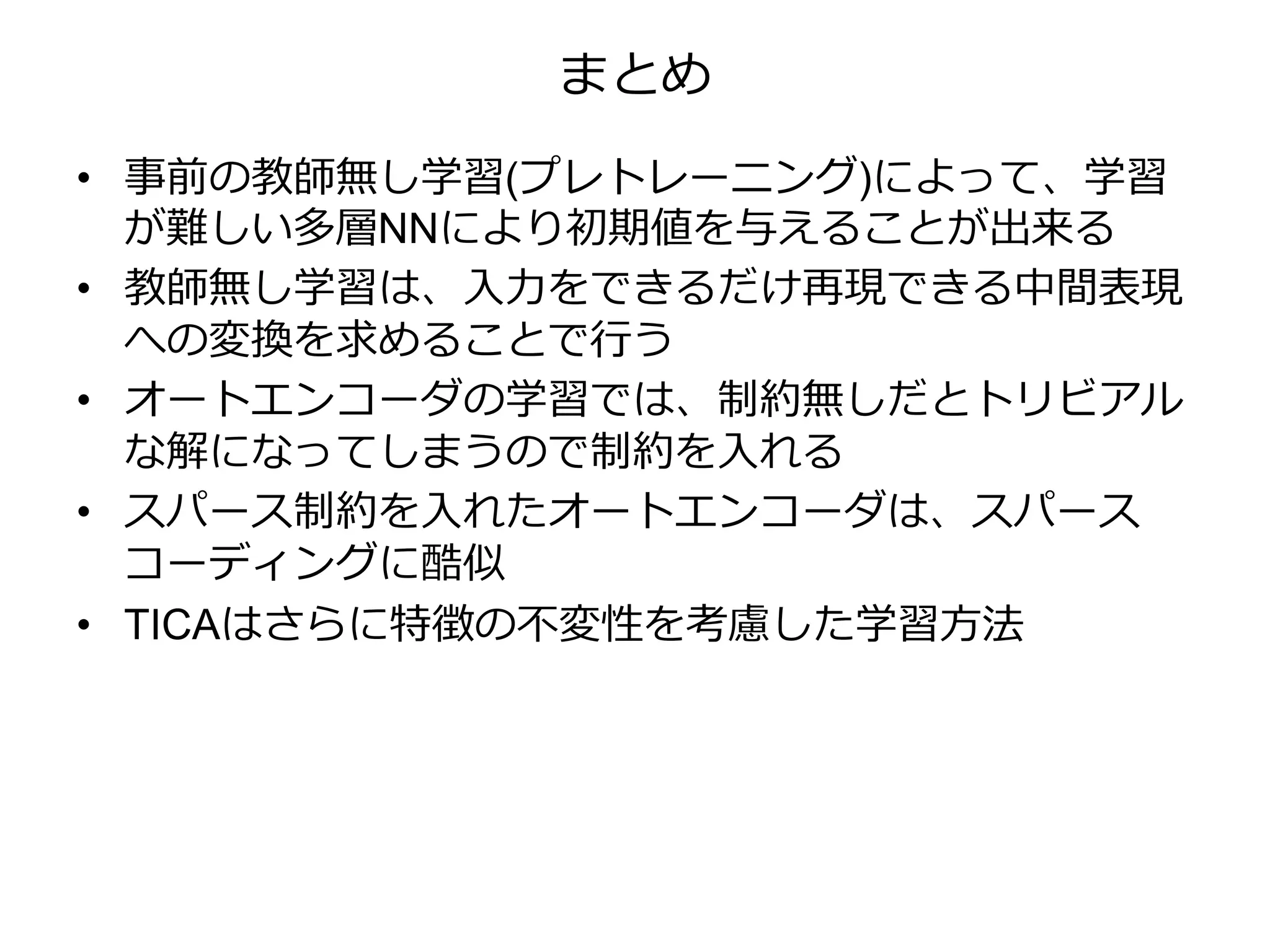まとめ
• 事前の教師無し学習(プレトレーニング)によって、学習
が難しい多層NNにより初期値を与えることが出来る
• 教師無し学習は、入力をできるだけ再現できる中間表現
への変換を求めることで行う
• オートエンコーダの学習では、制約無しだとトリビアル
な解になってしまうので制約を入れる
• スパース制約を入れたオートエンコーダは、スパース
コーディングに酷似
• TICAはさらに特徴の不変性を考慮した学習方法
 