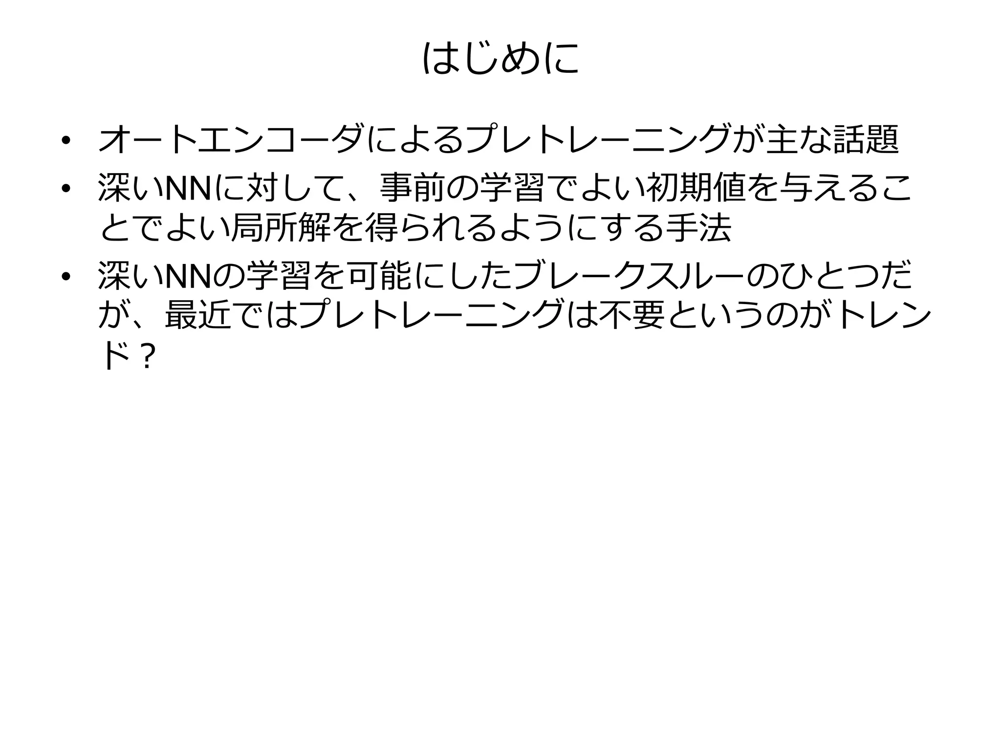 はじめに
• オートエンコーダによるプレトレーニングが主な話題
• 深いNNに対して、事前の学習でよい初期値を与えるこ
とでよい局所解を得られるようにする手法
• 深いNNの学習を可能にしたブレークスルーのひとつだ
が、最近ではプレトレーニングは不要というのがトレン
ド？
 