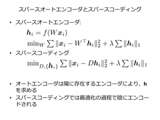 スパースオートエンコーダとスパースコーディング
• スパースオートエンコーダ:
• スパースコーディング
• オートエンコーダは陽に存在するエンコーダにより、h
を求める
• スパースコーディングでは最適化の過程で陰にエンコー
ドされる
 