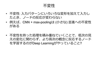 不変性
• 不変性: 入力パターンにいろいろな変形を加えて入力し
たとき、ノードの反応が変わらない
• 例えば、CNN + max-poolingは (小さな) 並進への不変性
がある
• 不変性を持った処理を積み重ねていくことで、低次の見
えの変化に関わらず、より高次の概念に反応するノード
を学習するのがDeep Learningがやっていること?
 