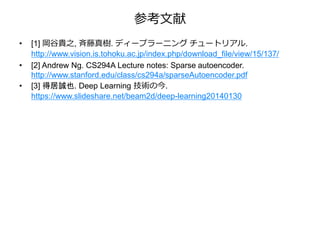 参考文献
• [1] 岡谷貴之, 斉藤真樹. ディープラーニング チュートリアル.
http://www.vision.is.tohoku.ac.jp/index.php/download_file/view/15/137/
• [2] Andrew Ng. CS294A Lecture notes: Sparse autoencoder.
http://www.stanford.edu/class/cs294a/sparseAutoencoder.pdf
• [3] 得居誠也. Deep Learning 技術の今.
https://www.slideshare.net/beam2d/deep-learning20140130
 