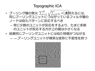 Topographic ICA
• プーリング層の発火 を抑えるには、
同じプーリングユニットにつながっているフィルタ層の
ノードは似たパターンに反応するべき
– 常に少数のユニットが反応をするより、たまに多数
のユニットが反応する方が上の値は小さくなる
• 結果同じプーリングユニットには似た特徴がつながる
– → プーリングユニットが微笑な変形に不変性を持つ
 