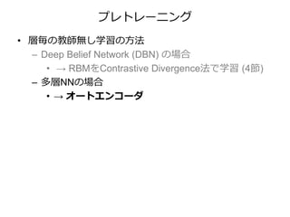 プレトレーニング
• 層毎の教師無し学習の方法
– Deep Belief Network (DBN) の場合
• → RBMをContrastive Divergence法で学習 (4節)
– 多層NNの場合
• → オートエンコーダ
 