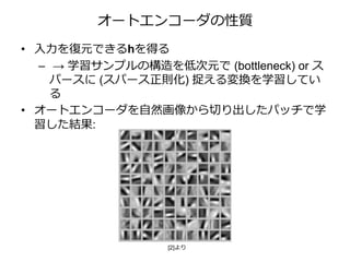 オートエンコーダの性質
• 入力を復元できるhを得る
– → 学習サンプルの構造を低次元で (bottleneck) or ス
パースに (スパース正則化) 捉える変換を学習してい
る
• オートエンコーダを自然画像から切り出したパッチで学
習した結果:
[2]より
 