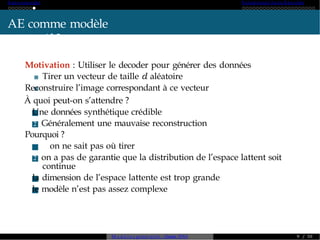 A ut o -encoder Variational A ut o-Enc od er
AE comme modèle
génératif ?
Motivation : Utiliser le decoder pour générer des données
Tirer un vecteur de taille d aléatoire
Reconstruire l’image correspondant à ce vecteur
À quoi peut-on s’attendre ?
1 Une données synthétique crédible
2 Généralement une mauvaise reconstruction
Pourquoi ?
1 on ne sait pas où tirer
2 on a pas de garantie que la distribution de l’espace lattent soit
continue
3 la dimension de l’espace lattente est trop grande
4 le modèle n’est pas assez complexe
M o d è l e s génératifs - Master SDIA 9 / 30
 