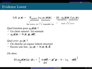 A ut o -encoder Variational A ut o-Enc od er
Evidence Lower
Bound
L(θ, φ; x) = Eqφ(z|x) [log pθ (x|z)]
Esp
'-
érance de l
._
a
,.
vraisembla
..
nce
− KL (qφ(z|x) || pθ (z))
'-
.. écart a
.
_
u
,
.
prior
Quel fonction pour qφ(z|x) ?
→ Un choix naturel : loi normale
→ qφ(z|x) = N(z; µ, σI)
Quel prior pθ (z) ?
→ On cherche un espace lattent structuré
→ Encore une fois : pθ (z) = N(z; 0, I)
On alors
φ
θ
1
2
KL(q (z|x)||p (z)) = tr T
(σI) + µ µ − k − log
det
(σI)
)
M o d è l e s génératifs - Master SDIA 2 1 / 30
 