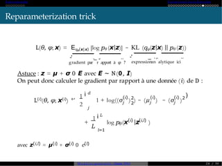 A ut o -encoder Variational A ut o-Enc od er
Reparameterization trick
L(θ, φ; x) = Eqφ(z|x) [log pθ (x|z)] − KL (qφ(z|x) || pθ (z))
g
'
-
radient par
._
r
,.
apport à φ
..
?
'
-
expression
.
_
an
,.
alytique ici
..
Astuce : z = µ + σ 0 E avec E ∼ N(0, I)
On peut donc calculer le gradient par rapport à une donnée (i) de D :
L(i)
(θ, φ; x(i)
) °'
1
2
d
i
j
j
(i) (i)
j
2
2
(i)
j
1 + log((σ ) ) − (µ ) − (σ )2
)
+
1
L
L
i
l=1
θ
(i) (i,l)
log p (x |z )
avec z(i,l) = µ(i) + σ(i) 0 c(l)
M o d è l e s génératifs - Master SDIA 2 4 / 30
 