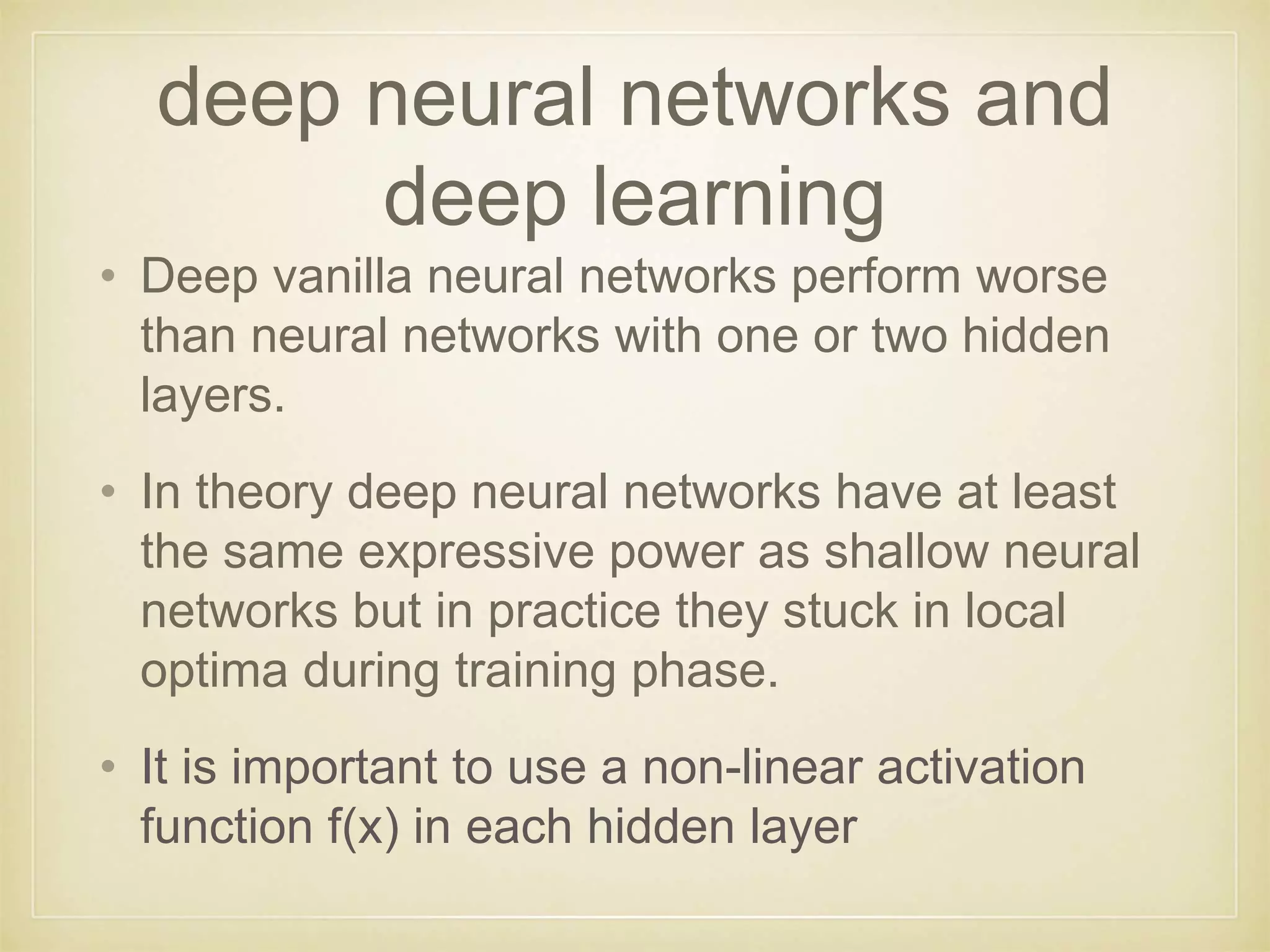 deep neural networks and
deep learning
• Deep vanilla neural networks perform worse
than neural networks with one or two hidden
layers.
• In theory deep neural networks have at least
the same expressive power as shallow neural
networks but in practice they stuck in local
optima during training phase.
• It is important to use a non-linear activation
function f(x) in each hidden layer
 
