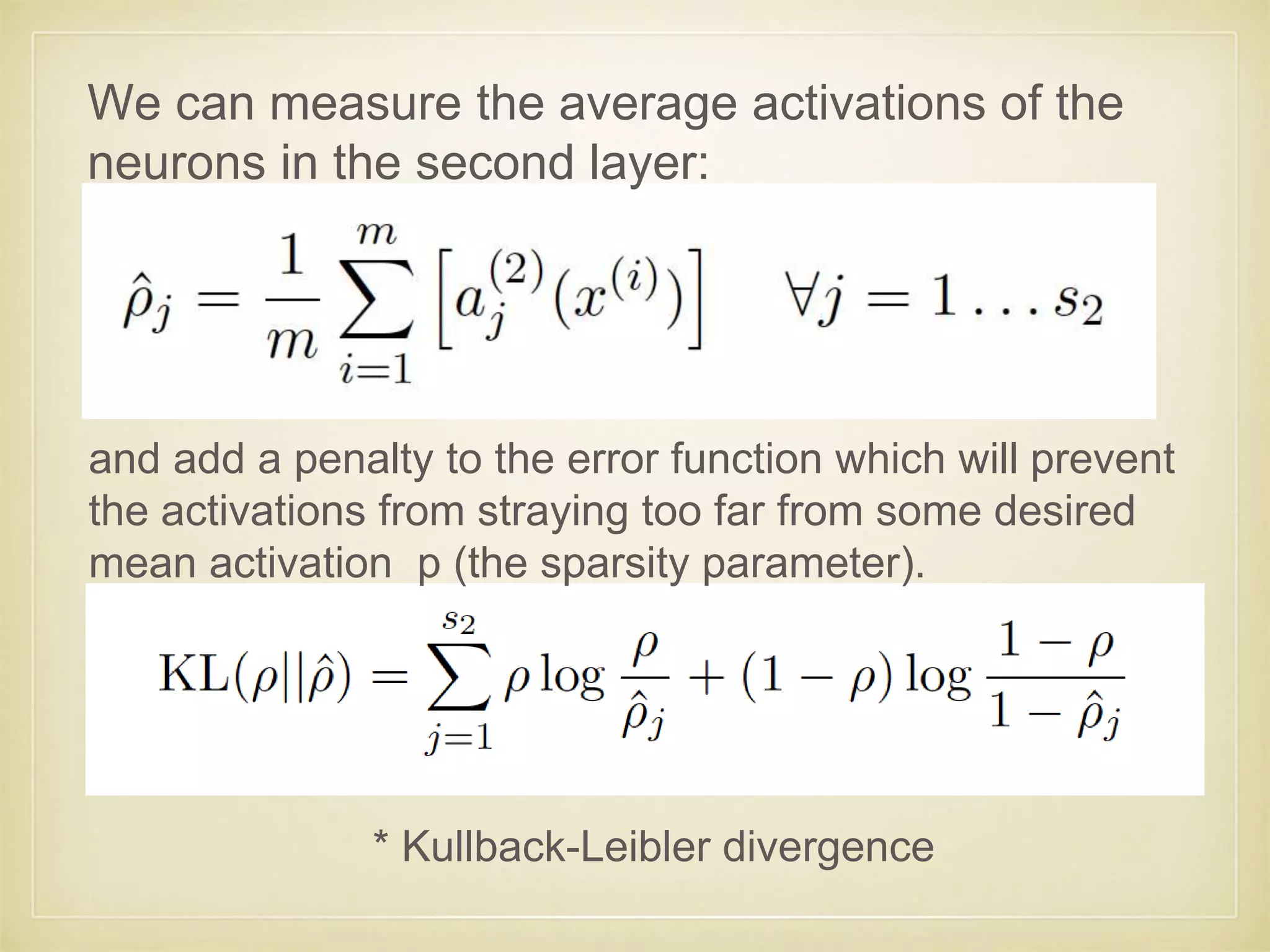 We can measure the average activations of the
neurons in the second layer:
and add a penalty to the error function which will prevent
the activations from straying too far from some desired
mean activation p (the sparsity parameter).
* Kullback-Leibler divergence
 