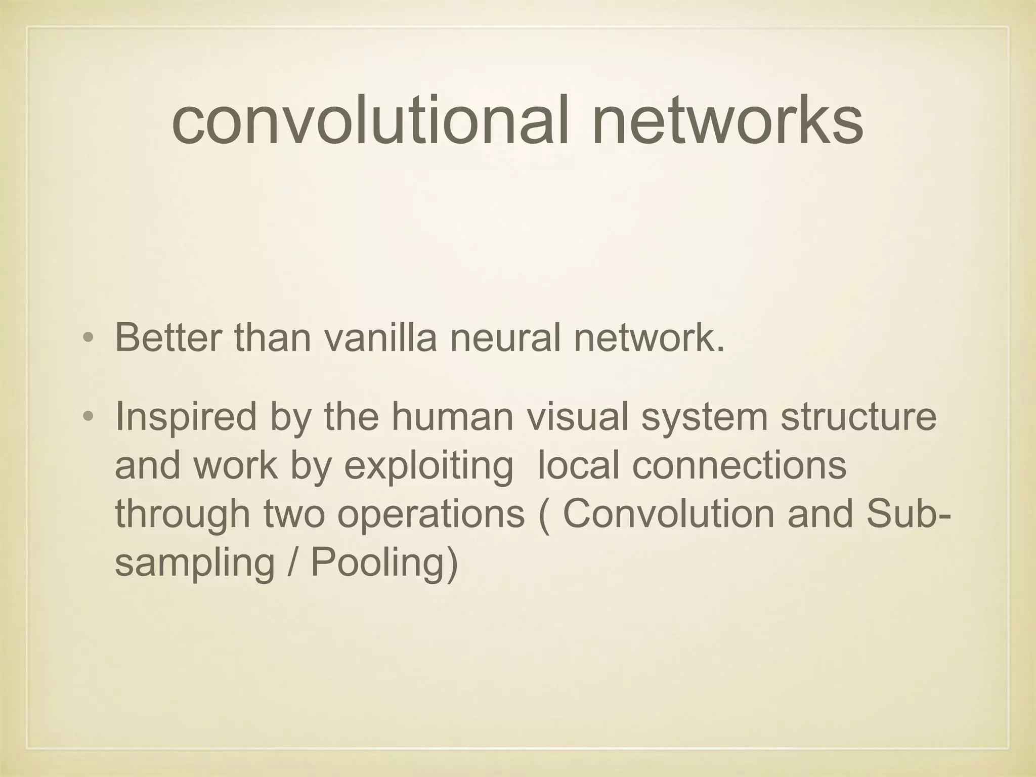 convolutional networks
• Better than vanilla neural network.
• Inspired by the human visual system structure
and work by exploiting local connections
through two operations ( Convolution and Sub-
sampling / Pooling)
 