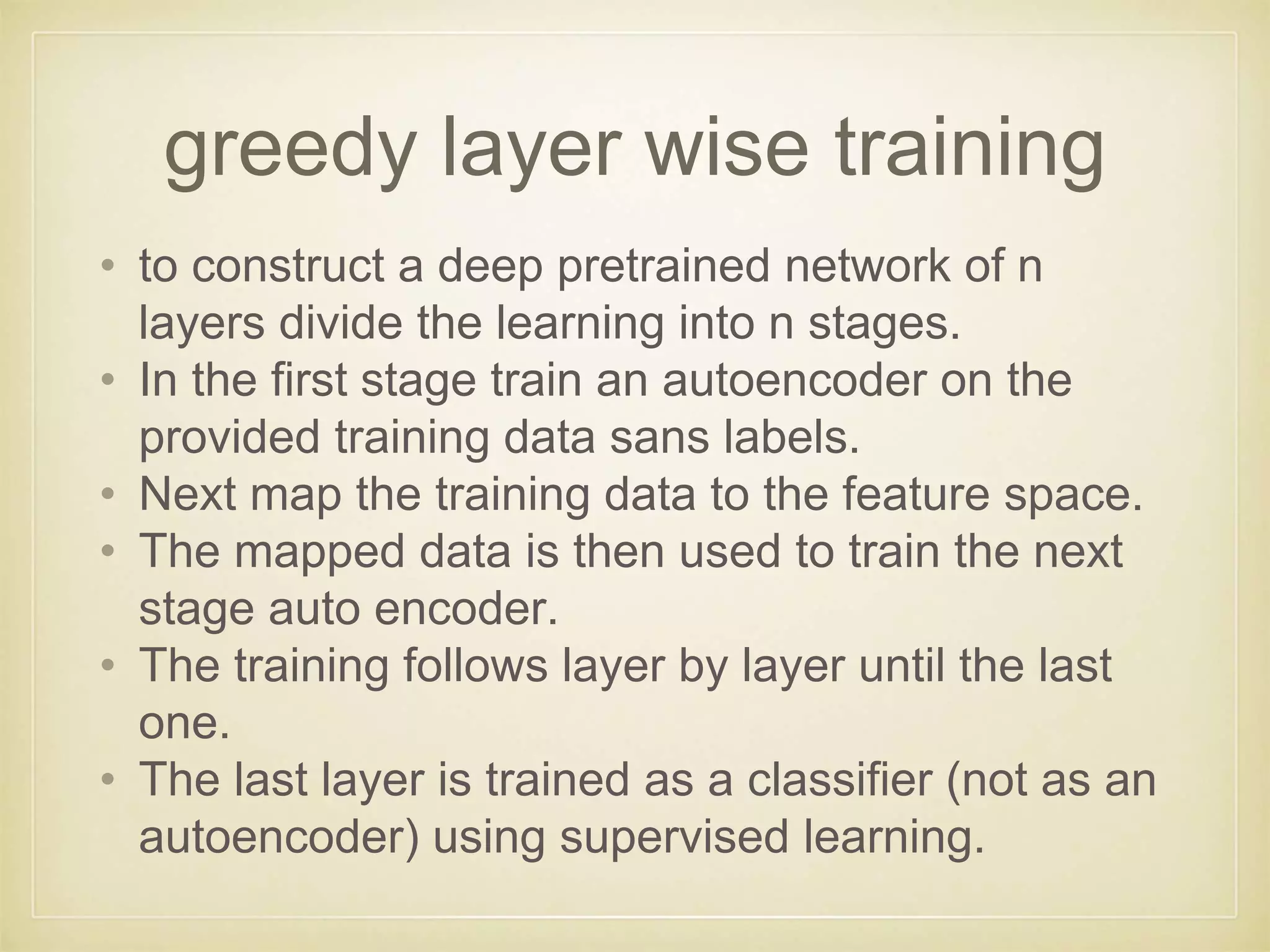 greedy layer wise training
• to construct a deep pretrained network of n
layers divide the learning into n stages.
• In the first stage train an autoencoder on the
provided training data sans labels.
• Next map the training data to the feature space.
• The mapped data is then used to train the next
stage auto encoder.
• The training follows layer by layer until the last
one.
• The last layer is trained as a classifier (not as an
autoencoder) using supervised learning.
 