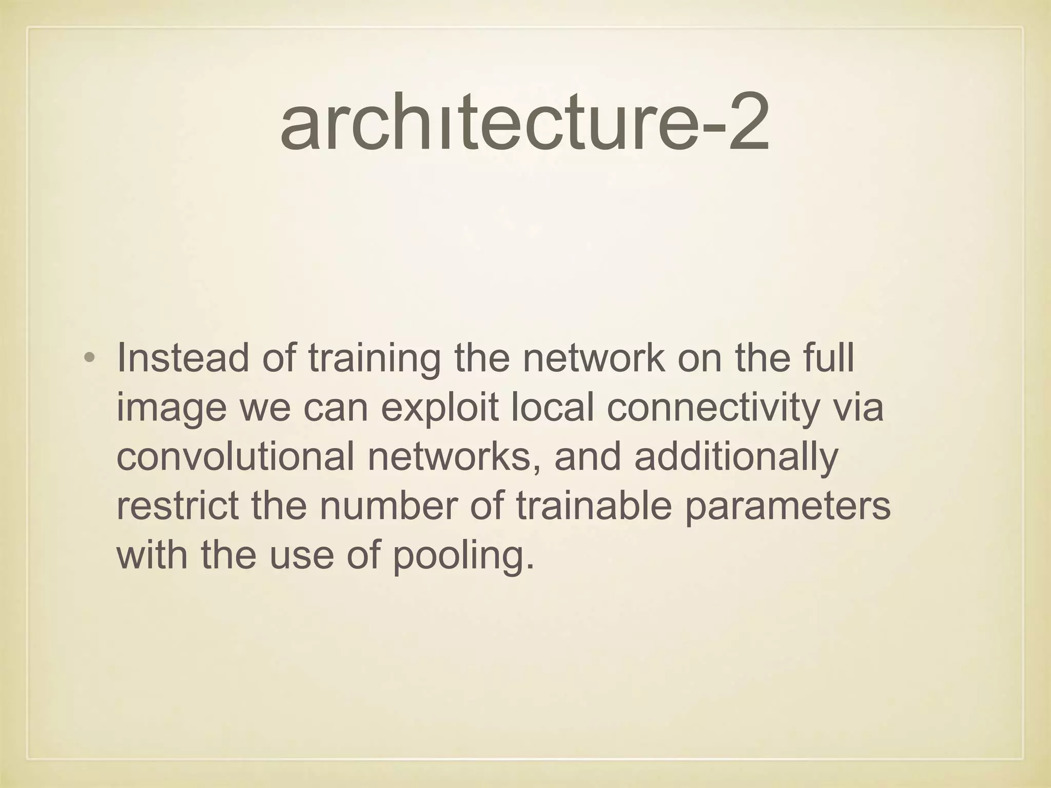 archıtecture-2
• Instead of training the network on the full
image we can exploit local connectivity via
convolutional networks, and additionally
restrict the number of trainable parameters
with the use of pooling.
 
