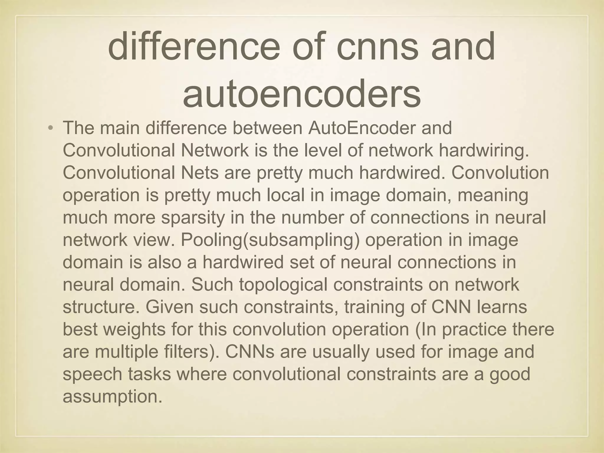 difference of cnns and
autoencoders
• The main difference between AutoEncoder and
Convolutional Network is the level of network hardwiring.
Convolutional Nets are pretty much hardwired. Convolution
operation is pretty much local in image domain, meaning
much more sparsity in the number of connections in neural
network view. Pooling(subsampling) operation in image
domain is also a hardwired set of neural connections in
neural domain. Such topological constraints on network
structure. Given such constraints, training of CNN learns
best weights for this convolution operation (In practice there
are multiple filters). CNNs are usually used for image and
speech tasks where convolutional constraints are a good
assumption.
 