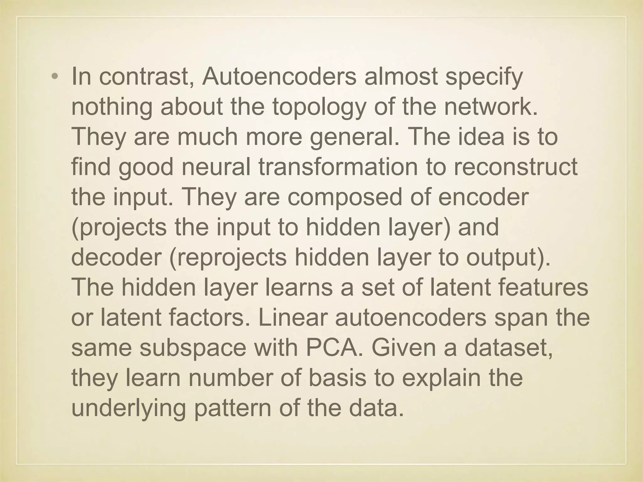 • In contrast, Autoencoders almost specify
nothing about the topology of the network.
They are much more general. The idea is to
find good neural transformation to reconstruct
the input. They are composed of encoder
(projects the input to hidden layer) and
decoder (reprojects hidden layer to output).
The hidden layer learns a set of latent features
or latent factors. Linear autoencoders span the
same subspace with PCA. Given a dataset,
they learn number of basis to explain the
underlying pattern of the data.
 