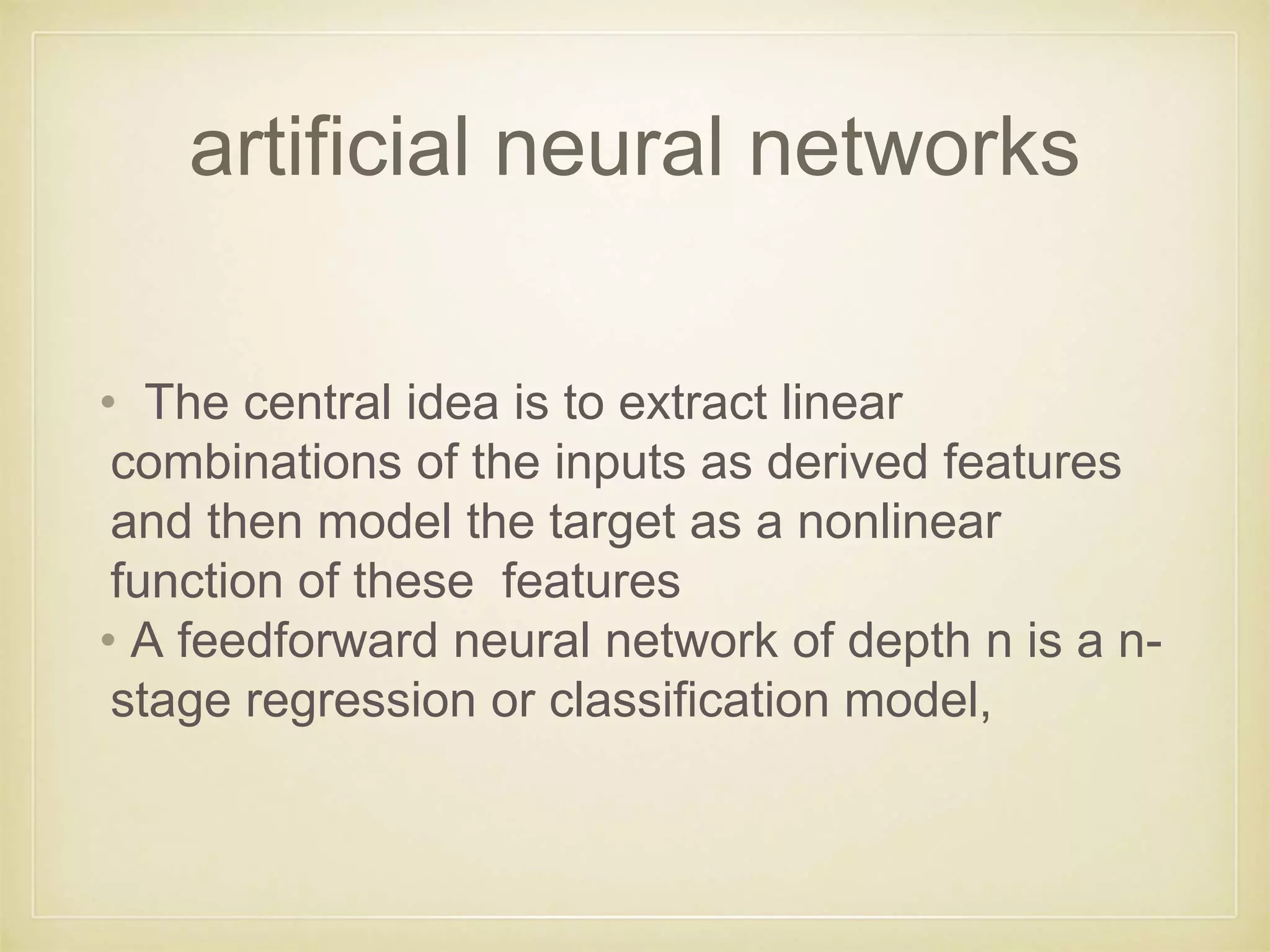 artificial neural networks
• The central idea is to extract linear
combinations of the inputs as derived features
and then model the target as a nonlinear
function of these features
• A feedforward neural network of depth n is a n-
stage regression or classification model,
 