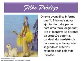 O texto evangélico informa
que “o filho mais novo,
ajuntando tudo, partiu
para uma terra longínqua”,
isto é, manteve-se distante
da proteção paterna,
conduzindo a existência
na forma que lhe aprazia,
segundo os critérios
estabelecidos pela vida
material.
Filho Pródigo
VINICIUS (Pedro Camargo).
Nas pegadas do Mestre. Item: O pródigo e o egoísta.
 