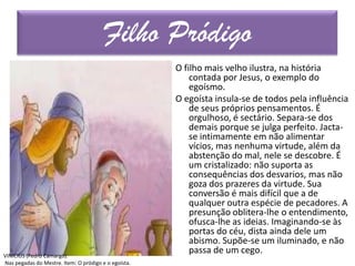 O filho mais velho ilustra, na história
contada por Jesus, o exemplo do
egoísmo.
O egoísta insula-se de todos pela influência
de seus próprios pensamentos. É
orgulhoso, é sectário. Separa-se dos
demais porque se julga perfeito. Jacta-
se intimamente em não alimentar
vícios, mas nenhuma virtude, além da
abstenção do mal, nele se descobre. É
um cristalizado: não suporta as
consequências dos desvarios, mas não
goza dos prazeres da virtude. Sua
conversão é mais difícil que a de
qualquer outra espécie de pecadores. A
presunção oblitera-lhe o entendimento,
ofusca-lhe as ideias. Imaginando-se às
portas do céu, dista ainda dele um
abismo. Supõe-se um iluminado, e não
passa de um cego.
Filho Pródigo
VINICIUS (Pedro Camargo).
Nas pegadas do Mestre. Item: O pródigo e o egoísta.
 