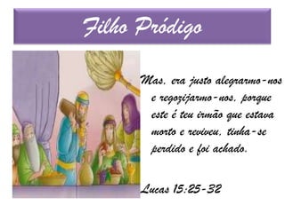 Mas, era justo alegrarmo-nos
e regozijarmo-nos, porque
este é teu irmão que estava
morto e reviveu, tinha-se
perdido e foi achado.
Lucas 15:25-32
Filho Pródigo
 
