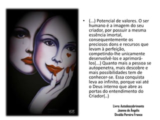 Livro: Autodescobrimento
Joanna de Ângelis
Divaldo Pereira Franco
.
• (...) Potencial de valores. O ser
humano é a imagem do seu
criador, por possuir a mesma
essência imortal,
consequentemente os
preciosos dons e recursos que
levam à perfeição,
competindo-lhe unicamente
desenvolvê-los e aprimorá-
los(...) Quanto mais a pessoa se
autopenetra, mais descobre e
mais possibilidades tem de
conhecer-se. Essa conquista
leva ao infinito, porque vai até
o Deus interno que abre as
portas do entendimento do
Criador(..)
 