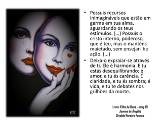 Livro: Filho de Deus – msg 10
Joanna de Ângelis
Divaldo Pereira Franco
.
• Possuis recursos
inimagináveis que estão em
germe em tua alma,
aguardando os teus
estímulos. (...) Possuis o
cristo interno, poderoso,
que é teu, mas o manténs
maietado, sem ensejar-lhe
ação. (...)
• Deixa-o expraiar-se através
de ti. Ele é harmonia. E tu
estás desequilibrando; é
amor, e tu és carência. É
claridade, e tu és sombra; é
vida, e tu te debates nos
grilhões da morte.
 