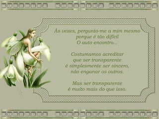 Às vezes, pergunto-me a mim mesmo
porque é tão difícil
O auto encontro...
Costumamos acreditar
que ser transparente
é simplesmente ser sincero,
não enganar os outros.
Mas ser transparente
é muito mais do que isso.
 