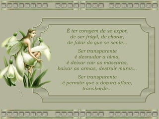É ter coragem de se expor,
de ser frágil, de chorar,
de falar do que se sente...
Ser transparente
é desnudar a alma,
é deixar cair as máscaras,
baixar as armas, destruir muros...
Ser transparente
é permitir que a doçura aflore,
transborde...
 