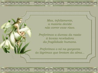 Mas, infelizmente,
a maioria decide
não correr esse risco.
Preferimos a dureza da razão
à leveza reveladora
da fragilidade humana.
Preferimos o nó na garganta
às lágrimas que brotam da alma...
 