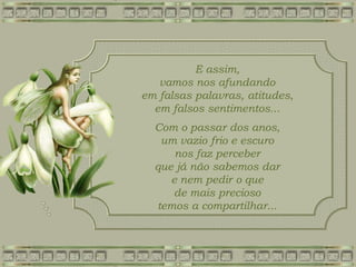 E assim,
vamos nos afundando
em falsas palavras, atitudes,
em falsos sentimentos...
Com o passar dos anos,
um vazio frio e escuro
nos faz perceber
que já não sabemos dar
e nem pedir o que
de mais precioso
temos a compartilhar...
 