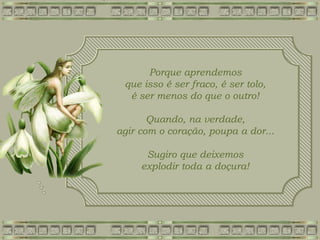 Porque aprendemos
que isso é ser fraco, é ser tolo,
é ser menos do que o outro!
Quando, na verdade,
agir com o coração, poupa a dor...
Sugiro que deixemos
explodir toda a doçura!
 