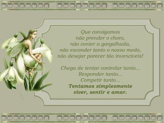 Que consigamos
não prender o choro,
não conter a gargalhada,
não esconder tanto o nosso medo,
não desejar parecer tão invencíveis!
Chega de tentar controlar tanto...
Responder tanto...
Competir tanto...
Tentamos simplesmente
viver, sentir e amar.
 
