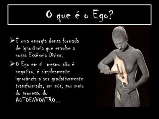 O que é o Ego?
É uma energia densa formada
de ignorância que envolve a
nossa Essência Divina.
O Ego em si mesmo não é
negativo, é simplesmente
ignorância a ser gradativamente
transformada, em nós, por meio
do processo do
AUTOENVONTRO...
 