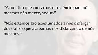 “A mentira que contamos em silêncio para nós
mesmos não mente, seduz.”
“Nós estamos tão acostumados a nos disfarçar
dos outros que acabamos nos disfarçando de nós
mesmos.”
 