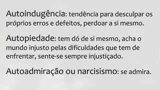 Autoindugência: tendência para desculpar os
próprios erros e defeitos, perdoar a si mesmo.
Autopiedade: tem dó de si mesmo, acha o
mundo injusto pelas dificuldades que tem de
enfrentar, sente-se sempre injustiçado.
Autoadmiração ou narcisismo: se admira.
 