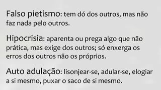 Falso pietismo: tem dó dos outros, mas não
faz nada pelo outros.
Hipocrisia: aparenta ou prega algo que não
prática, mas exige dos outros; só enxerga os
erros dos outros não os próprios.
Auto adulação: lisonjear-se, adular-se, elogiar
a si mesmo, puxar o saco de si mesmo.
 