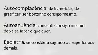 Autocomplacência: de beneficiar, de
gratificar, ser bonzinho consigo mesmo.
Autoanuência: consente consigo mesmo,
deixa-se fazer o que quer.
Egolatria: se considera sagrado ou superior aos
demais.
 