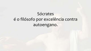 Sócrates
é o filósofo por excelência contra
autoengano.
 