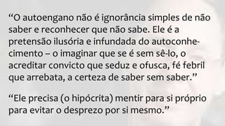 “O autoengano não é ignorância simples de não
saber e reconhecer que não sabe. Ele é a
pretensão ilusória e infundada do autoconhe-
cimento – o imaginar que se é sem sê-lo, o
acreditar convicto que seduz e ofusca, fé febril
que arrebata, a certeza de saber sem saber.”
“Ele precisa (o hipócrita) mentir para si próprio
para evitar o desprezo por si mesmo.”
 
