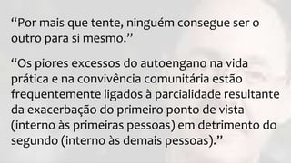 “Por mais que tente, ninguém consegue ser o
outro para si mesmo.”
“Os piores excessos do autoengano na vida
prática e na convivência comunitária estão
frequentemente ligados à parcialidade resultante
da exacerbação do primeiro ponto de vista
(interno às primeiras pessoas) em detrimento do
segundo (interno às demais pessoas).”
 