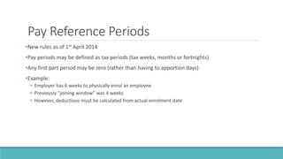 Pay Reference Periods
•New rules as of 1st April 2014
•Pay periods may be defined as tax periods (tax weeks, months or fortnights)
•Any first part period may be zero (rather than having to apportion days)
•Example:
• Employer has 6 weeks to physically enrol an employee
• Previously “joining window” was 4 weeks
• However, deductions must be calculated from actual enrolment date
 