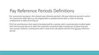 Pay Reference Periods Definitions
•For assessment purposes, the relevant pay reference period is the pay reference period in which
the assessment date falls e.g. the staging date or postponement date or date of starting
employment or date of turning 22
•The first contributions that need to be deducted for a worker who’s automatically enrolled apply
from the first pay day on or after the automatic enrolment date irrespective of when that pay
was earned, however, contributions don’t need to be calculated until the first full pay reference
period.
 