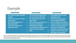 Example
• Joe is paid monthly with ABC
Limited
• Payment is made on the last
working day
• ABC Limited staged on 1st
November 2014
• Joe’s 22nd birthday is 3rd
September 2015
• Joe’s assessment date falls in
the tax month of 5/9/2015
• The relevant pay day is 30th
August 2015
• Joes taxable pay on this day is
in excess of monthly ET
• Postponement utilised
• Joe should be enrolled from 3rd
Sept. He should receive a
letter
• First payday after AE is 30th
September 2015
• The relevant pay period is
month ended 5/10/2015
• As Joe’s birthday was before
the start of this tax month, the
period is a full pay reference
period and contributions
should be calculated using the
monthly LEL lower limit and
UEL upper limit amounts
Note: If in the above example, Joe’s birthday was 29th August, the same assessment period would apply and Joe would be enrolled from 29th August.
Contributions would not be calculated for the month ended 5/9/2015 because it is only a part period or put more correctly, the contributions for the
first month (m/e 5/9/2015) are zero.
 