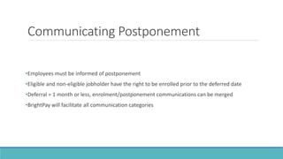Communicating Postponement
•Employees must be informed of postponement
•Eligible and non-eligible jobholder have the right to be enrolled prior to the deferred date
•Deferral = 1 month or less, enrolment/postponement communications can be merged
•BrightPay will facilitate all communication categories
 