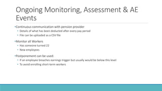 Ongoing Monitoring, Assessment & AE
Events
•Continuous communication with pension provider
• Details of what has been deducted after every pay period
• File can be uploaded as a CSV file
•Monitor all Workers
• Has someone turned 22
• New employees
•Postponement can be used:
• If an employee breaches earnings trigger but usually would be below this level
• To avoid enrolling short-term workers
 